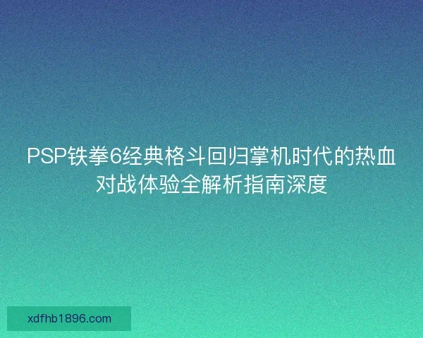 PSP铁拳6经典格斗回归掌机时代的热血对战体验全解析指南深度 PSP铁拳6经典格斗回归掌机时代的热血对战体验全解析指南深度