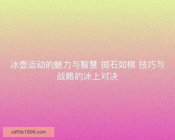冰壶运动的魅力与智慧 掷石如棋 技巧与战略的冰上对决 冰壶运动的魅力与智慧 掷石如棋 技巧与战略的冰上对决