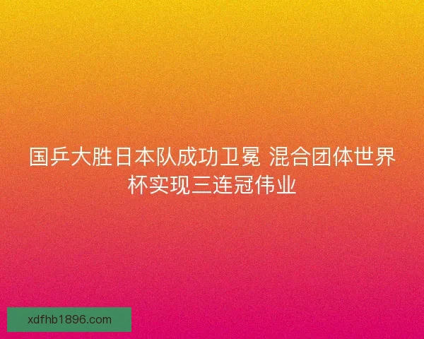 国乒大胜日本队成功卫冕 混合团体世界杯实现三连冠伟业 国乒大胜日本队成功卫冕 混合团体世界杯实现三连冠伟业