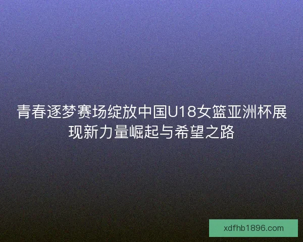 青春逐梦赛场绽放中国U18女篮亚洲杯展现新力量崛起与希望之路