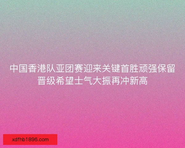 中国香港队亚团赛迎来关键首胜顽强保留晋级希望士气大振再冲新高