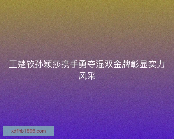 王楚钦孙颖莎携手勇夺混双金牌彰显实力风采