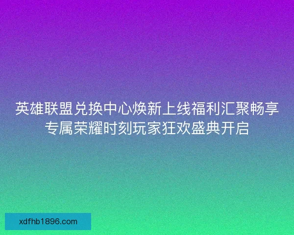 英雄联盟兑换中心焕新上线福利汇聚畅享专属荣耀时刻玩家狂欢盛典开启
