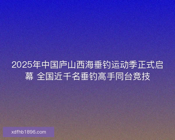 2025年中国庐山西海垂钓运动季正式启幕 全国近千名垂钓高手同台竞技