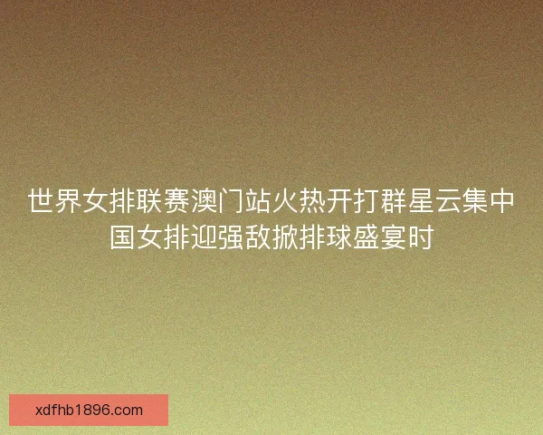 世界女排联赛澳门站火热开打群星云集中国女排迎强敌掀排球盛宴时