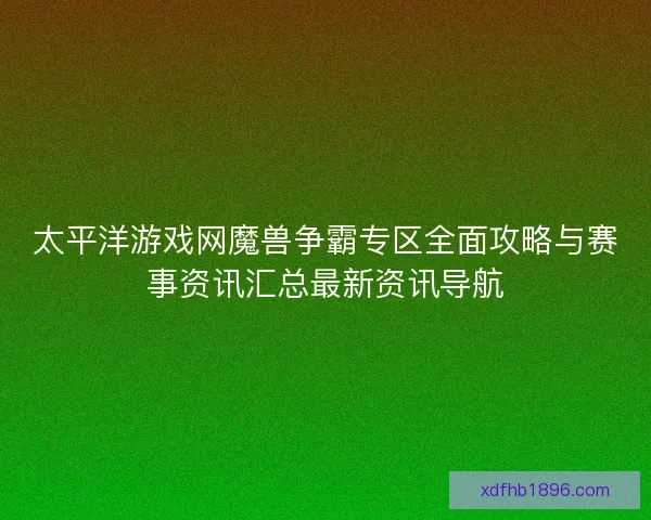 太平洋游戏网魔兽争霸专区全面攻略与赛事资讯汇总最新资讯导航