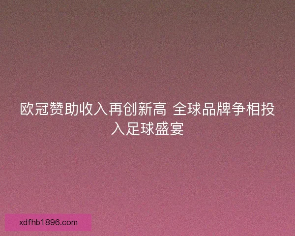 欧冠赞助收入再创新高 全球品牌争相投入足球盛宴