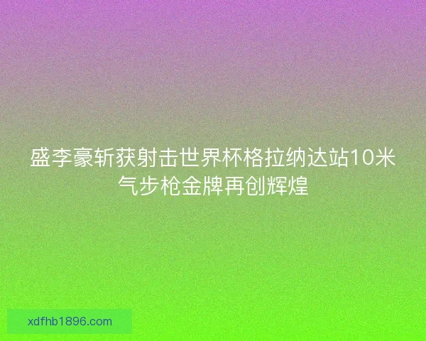 盛李豪斩获射击世界杯格拉纳达站10米气步枪金牌再创辉煌