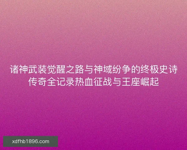 诸神武装觉醒之路与神域纷争的终极史诗传奇全记录热血征战与王座崛起