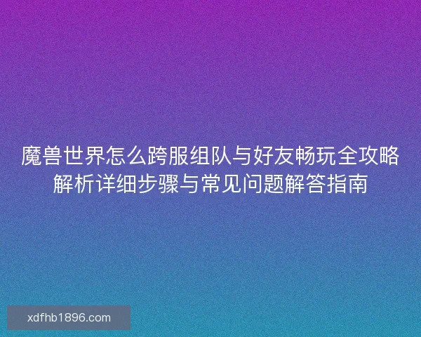 魔兽世界怎么跨服组队与好友畅玩全攻略解析详细步骤与常见问题解答指南