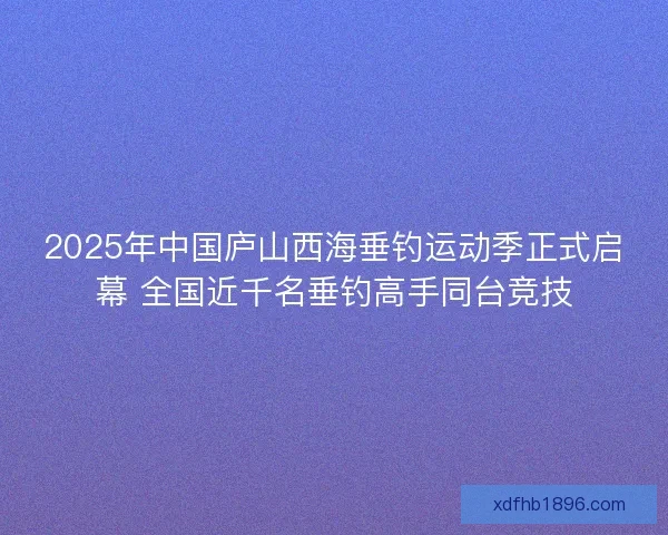 2025年中国庐山西海垂钓运动季正式启幕 全国近千名垂钓高手同台竞技 2025年中国庐山西海垂钓运动季正式启幕 全国近千名垂钓高手同台竞技