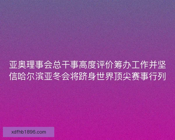 亚奥理事会总干事高度评价筹办工作并坚信哈尔滨亚冬会将跻身世界顶尖赛事行列