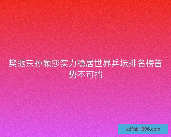樊振东孙颖莎实力稳居世界乒坛排名榜首势不可挡