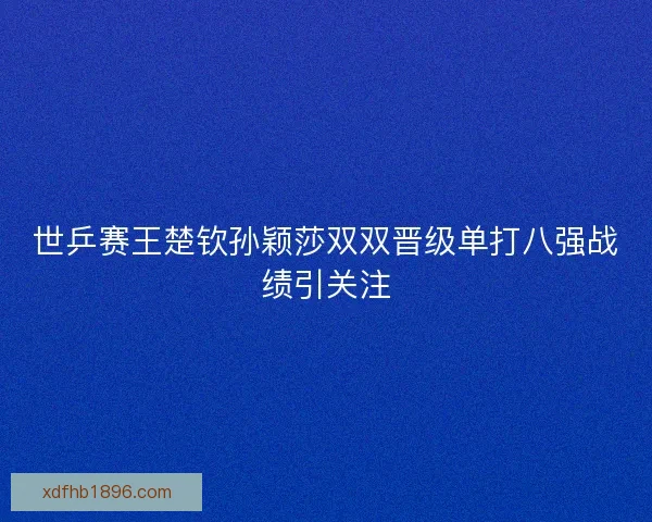 世乒赛王楚钦孙颖莎双双晋级单打八强战绩引关注