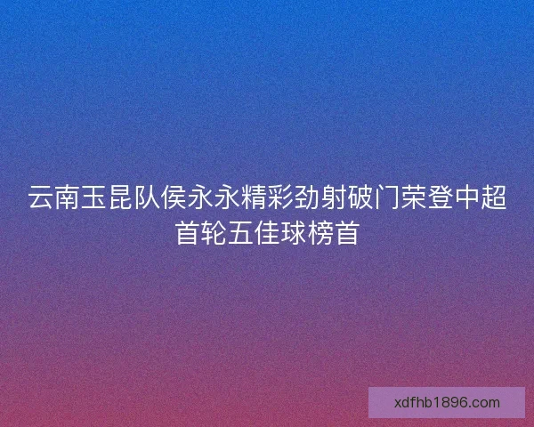 云南玉昆队侯永永精彩劲射破门荣登中超首轮五佳球榜首