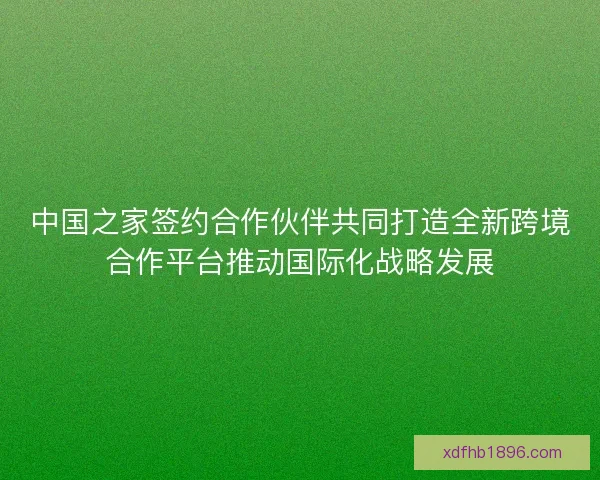 中国之家签约合作伙伴共同打造全新跨境合作平台推动国际化战略发展